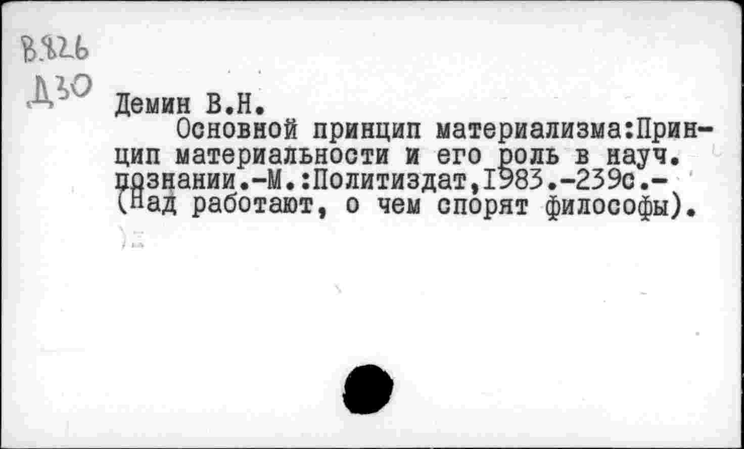 ﻿вш
дю
Демин В.Н.
Основной принцип материализмаПринцип материальности и его роль в науч, познании•—М.:Политиздат,1983.-239с.-(Над работают, о чем спорят философы).